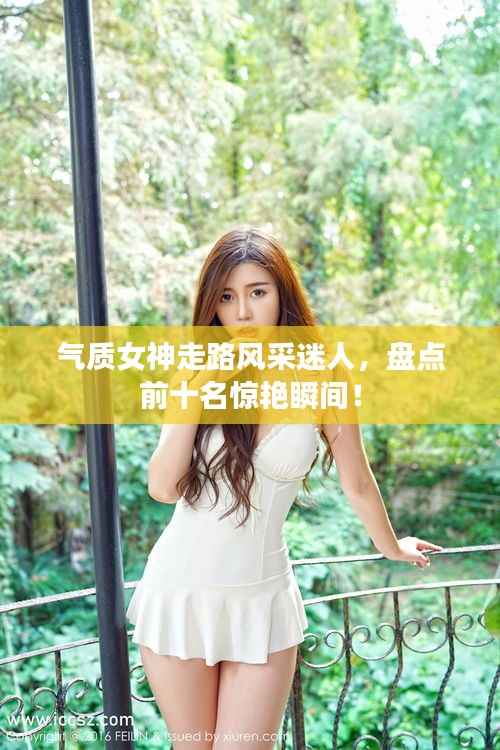 气质女神走路风采迷人,盘点前十名惊艳瞬间!